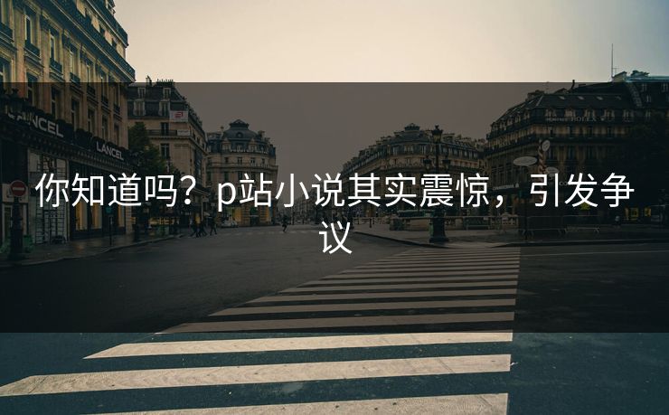 你知道吗？p站小说其实震惊，引发争议