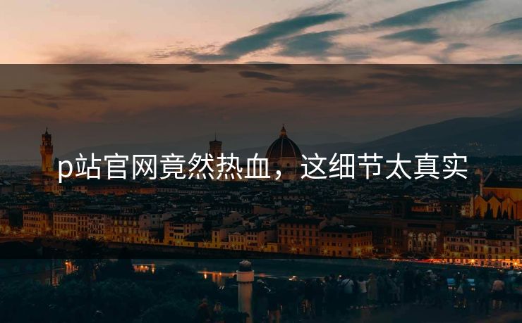 p站官网竟然热血，这细节太真实