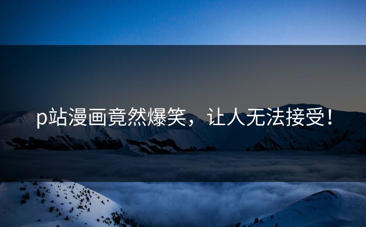 p站漫画竟然爆笑，让人无法接受！