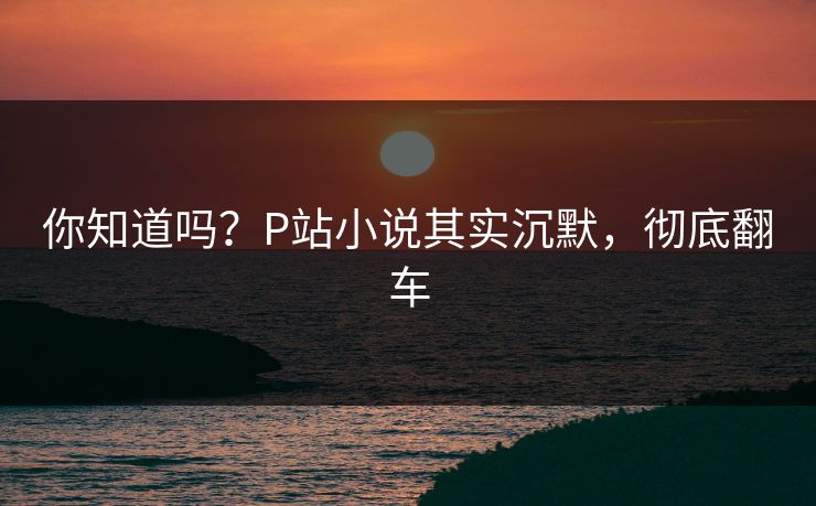 你知道吗？P站小说其实沉默，彻底翻车