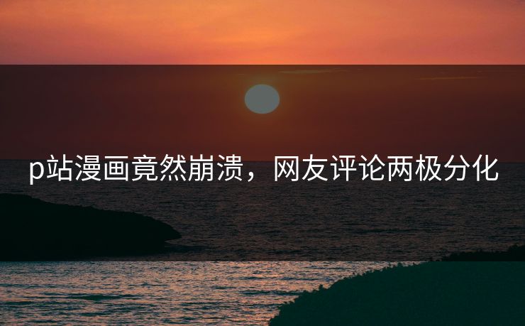p站漫画竟然崩溃，网友评论两极分化