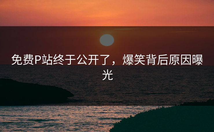 免费P站终于公开了，爆笑背后原因曝光