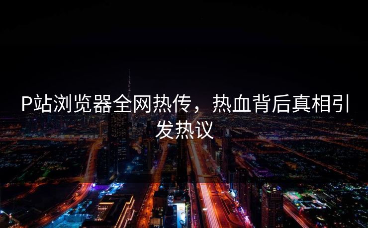 P站浏览器全网热传，热血背后真相引发热议
