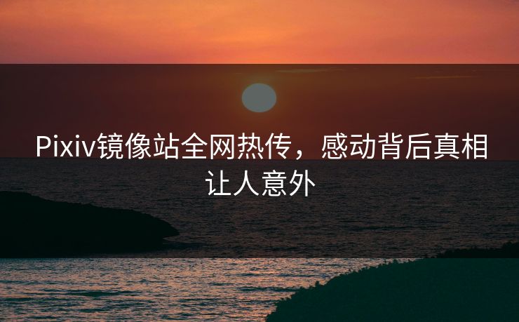 Pixiv镜像站全网热传，感动背后真相让人意外