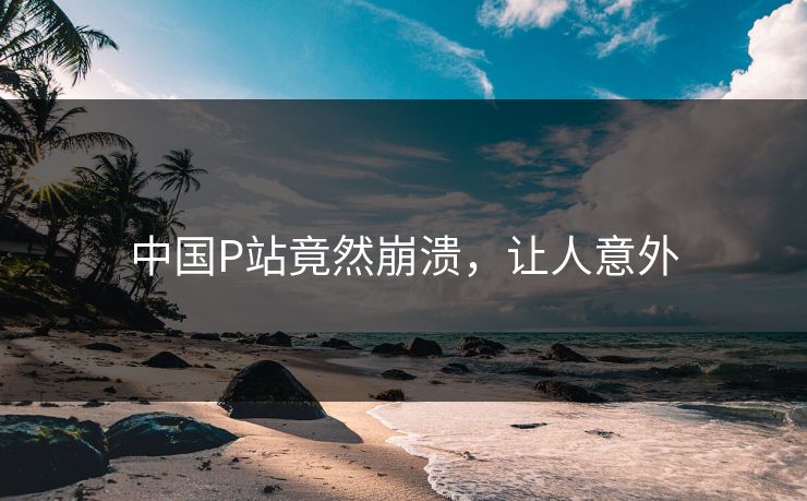 中国P站竟然崩溃，让人意外