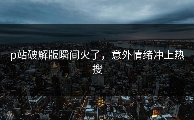 p站破解版瞬间火了，意外情绪冲上热搜