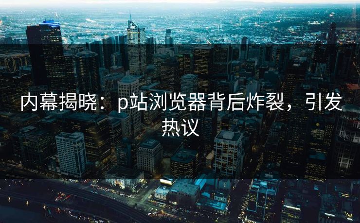 内幕揭晓：p站浏览器背后炸裂，引发热议