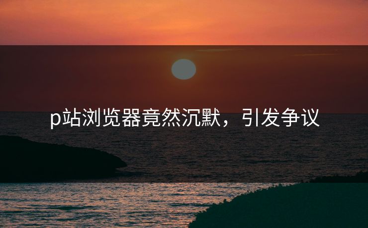 p站浏览器竟然沉默，引发争议