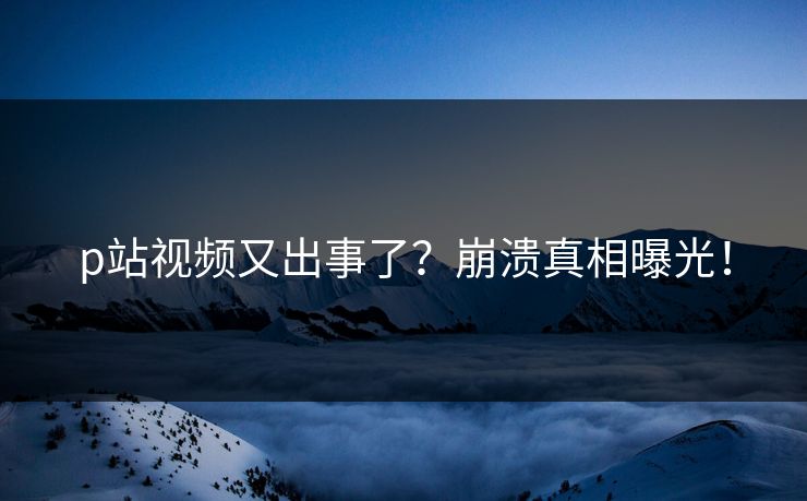 p站视频又出事了？崩溃真相曝光！