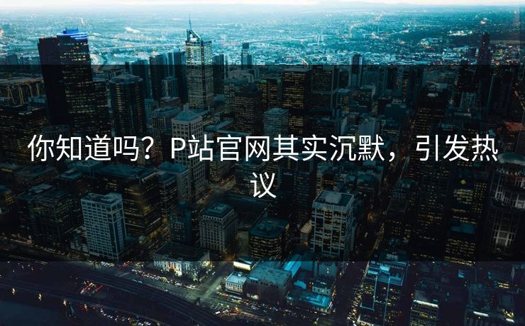 你知道吗？P站官网其实沉默，引发热议