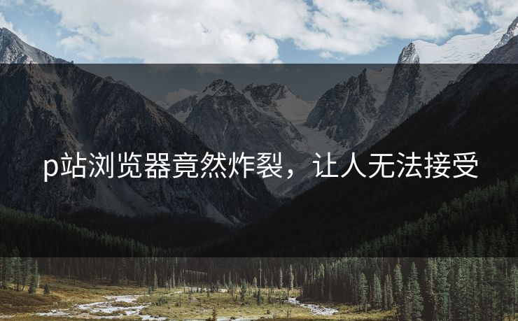 p站浏览器竟然炸裂，让人无法接受