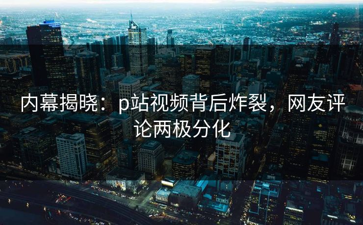 内幕揭晓：p站视频背后炸裂，网友评论两极分化