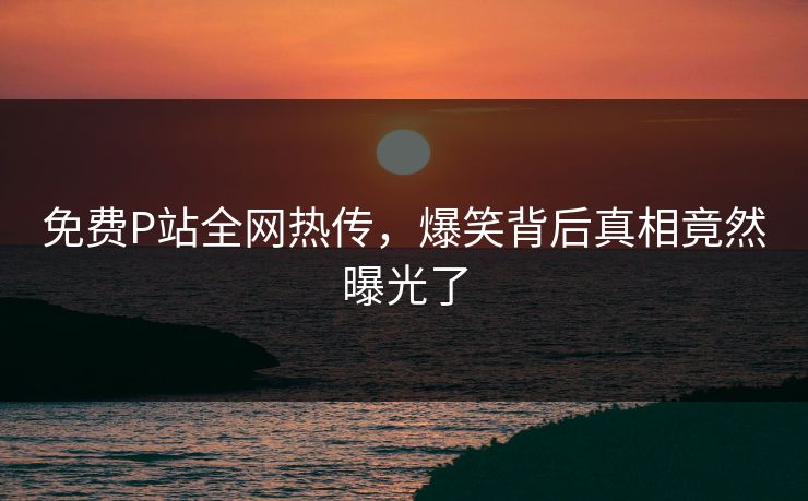 免费P站全网热传，爆笑背后真相竟然曝光了