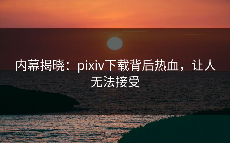内幕揭晓：pixiv下载背后热血，让人无法接受