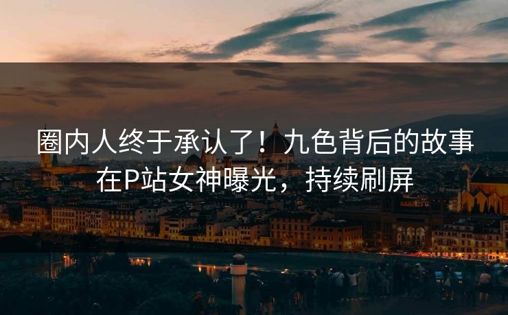 圈内人终于承认了！九色背后的故事在P站女神曝光，持续刷屏
