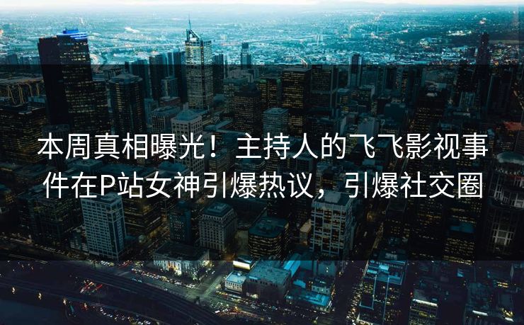 本周真相曝光！主持人的飞飞影视事件在P站女神引爆热议，引爆社交圈