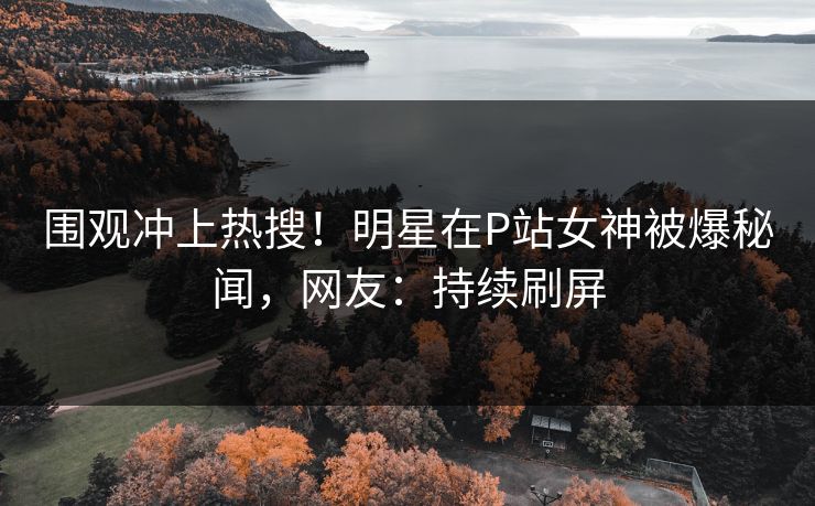 围观冲上热搜！明星在P站女神被爆秘闻，网友：持续刷屏