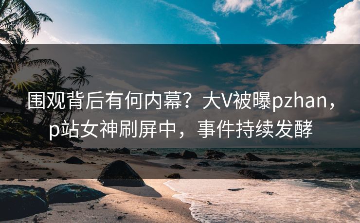 围观背后有何内幕？大V被曝pzhan，p站女神刷屏中，事件持续发酵