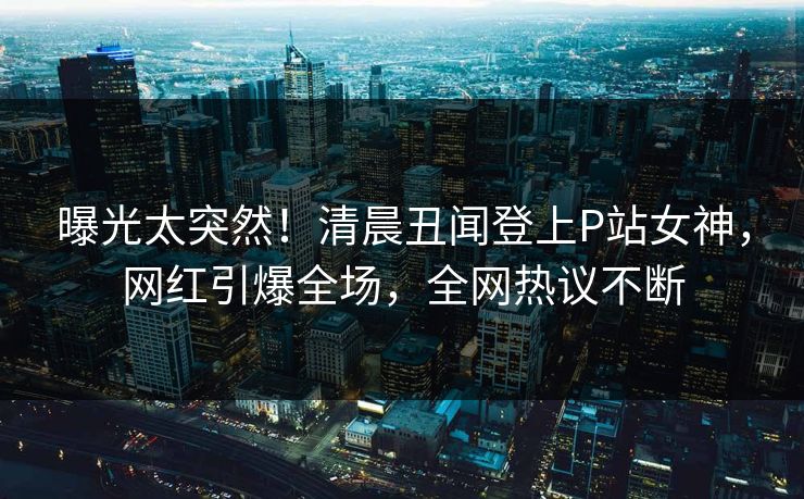 曝光太突然！清晨丑闻登上P站女神，网红引爆全场，全网热议不断