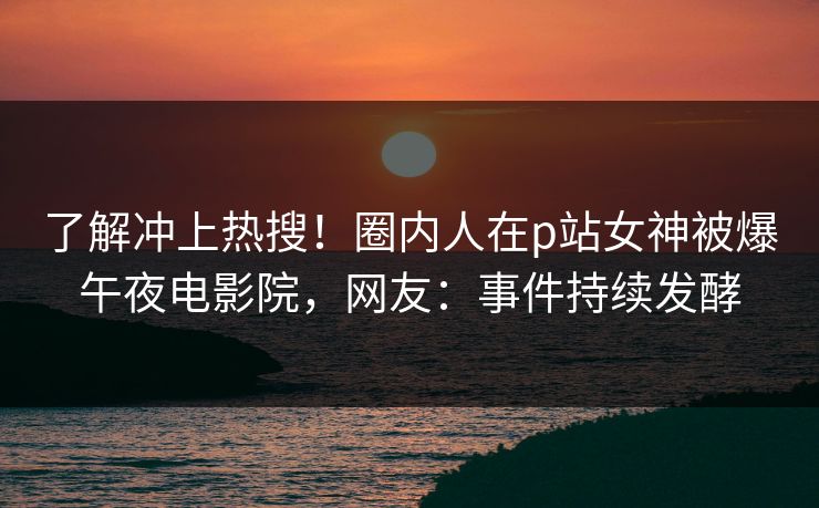 了解冲上热搜！圈内人在p站女神被爆午夜电影院，网友：事件持续发酵