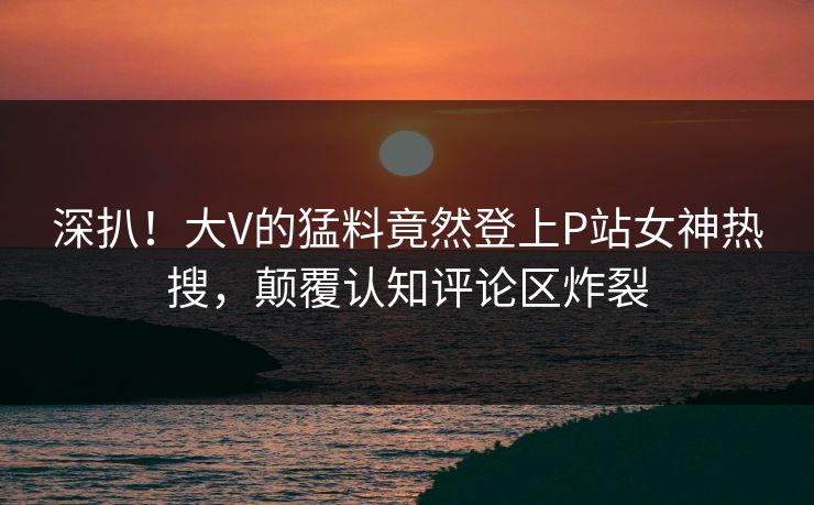 深扒！大V的猛料竟然登上P站女神热搜，颠覆认知评论区炸裂