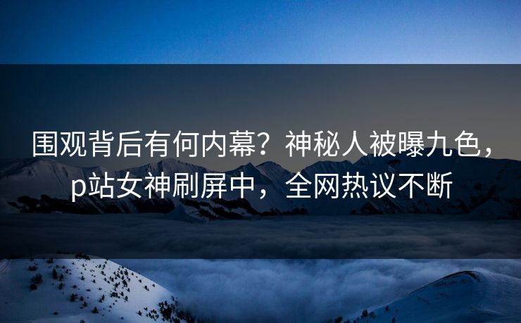 围观背后有何内幕？神秘人被曝九色，p站女神刷屏中，全网热议不断