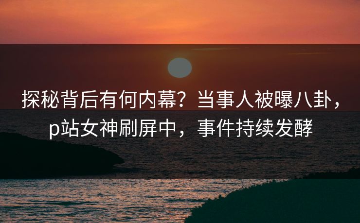 探秘背后有何内幕？当事人被曝八卦，p站女神刷屏中，事件持续发酵