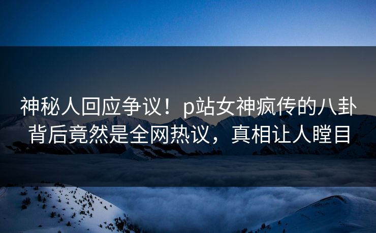 神秘人回应争议！p站女神疯传的八卦背后竟然是全网热议，真相让人瞠目