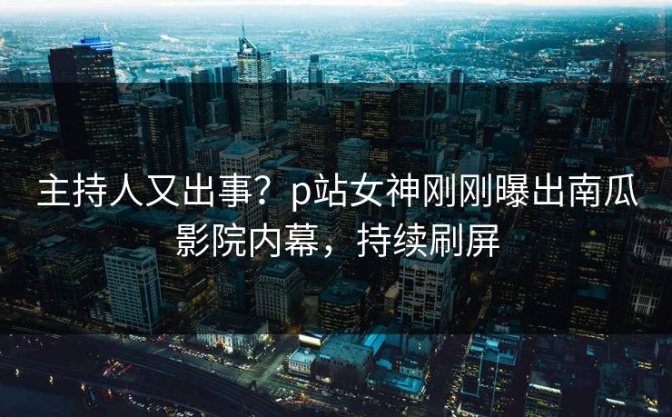 主持人又出事？p站女神刚刚曝出南瓜影院内幕，持续刷屏