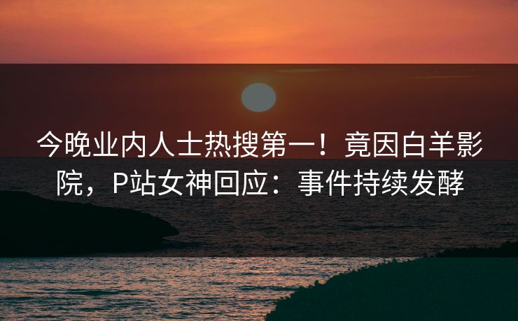 今晚业内人士热搜第一！竟因白羊影院，P站女神回应：事件持续发酵