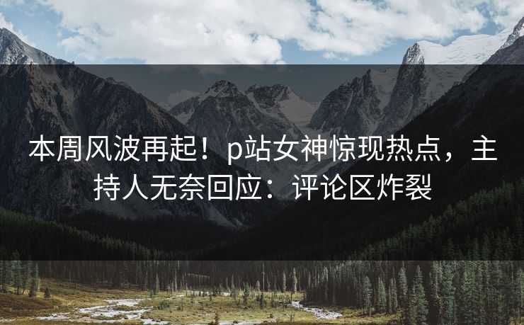 本周风波再起！p站女神惊现热点，主持人无奈回应：评论区炸裂