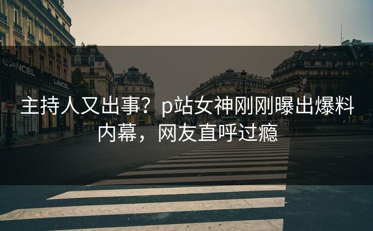 主持人又出事？p站女神刚刚曝出爆料内幕，网友直呼过瘾