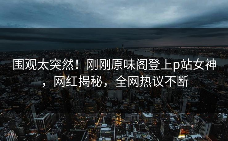 围观太突然！刚刚原味阁登上p站女神，网红揭秘，全网热议不断