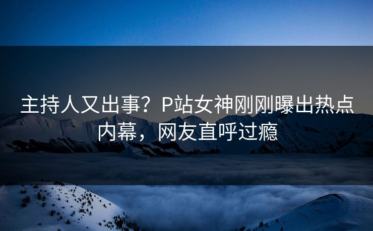 主持人又出事？P站女神刚刚曝出热点内幕，网友直呼过瘾