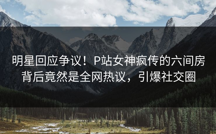 明星回应争议！P站女神疯传的六间房背后竟然是全网热议，引爆社交圈