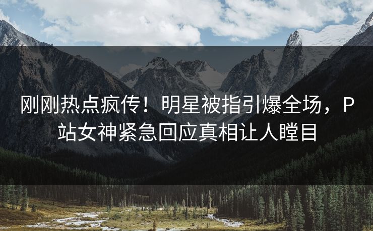刚刚热点疯传！明星被指引爆全场，P站女神紧急回应真相让人瞠目