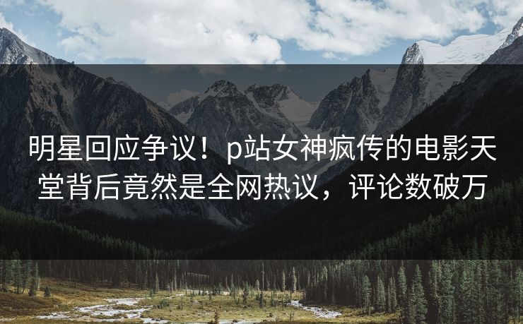 明星回应争议！p站女神疯传的电影天堂背后竟然是全网热议，评论数破万