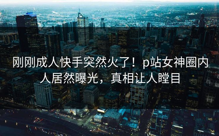刚刚成人快手突然火了！p站女神圈内人居然曝光，真相让人瞠目