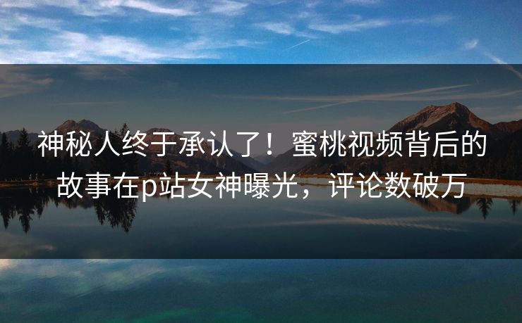 神秘人终于承认了！蜜桃视频背后的故事在p站女神曝光，评论数破万