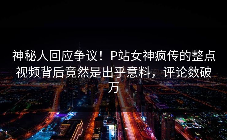神秘人回应争议！P站女神疯传的整点视频背后竟然是出乎意料，评论数破万