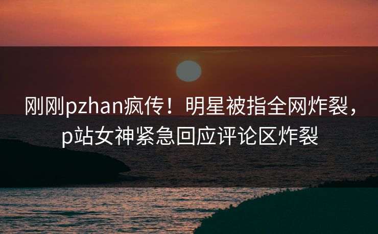刚刚pzhan疯传！明星被指全网炸裂，p站女神紧急回应评论区炸裂