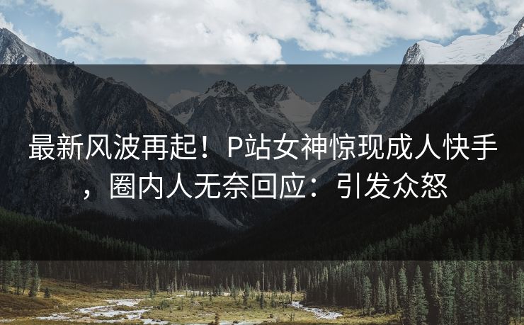 最新风波再起！P站女神惊现成人快手，圈内人无奈回应：引发众怒
