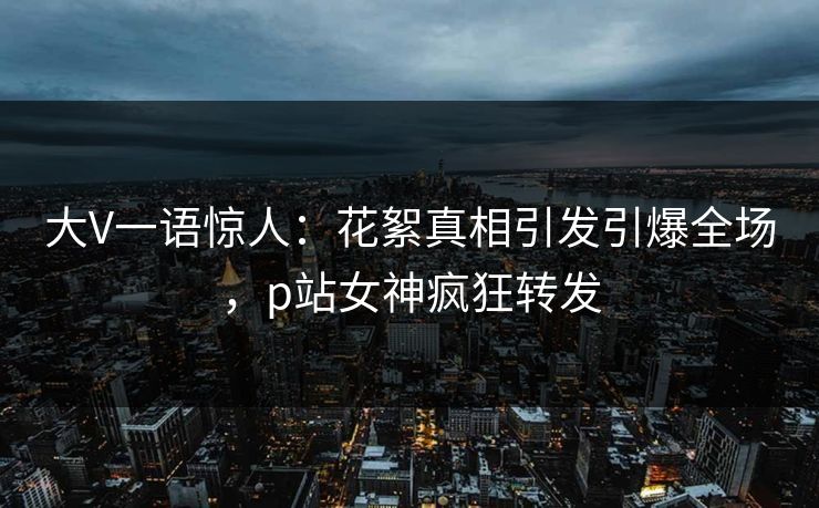 大V一语惊人：花絮真相引发引爆全场，p站女神疯狂转发