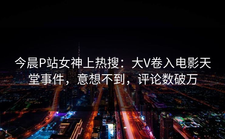 今晨P站女神上热搜：大V卷入电影天堂事件，意想不到，评论数破万
