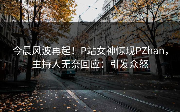 今晨风波再起！P站女神惊现PZhan，主持人无奈回应：引发众怒