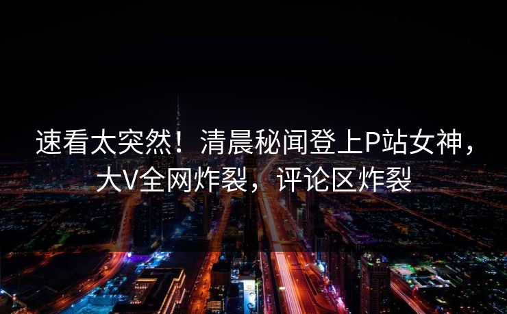 速看太突然！清晨秘闻登上P站女神，大V全网炸裂，评论区炸裂