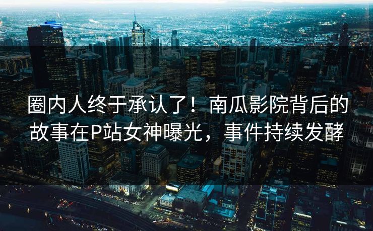 圈内人终于承认了！南瓜影院背后的故事在P站女神曝光，事件持续发酵