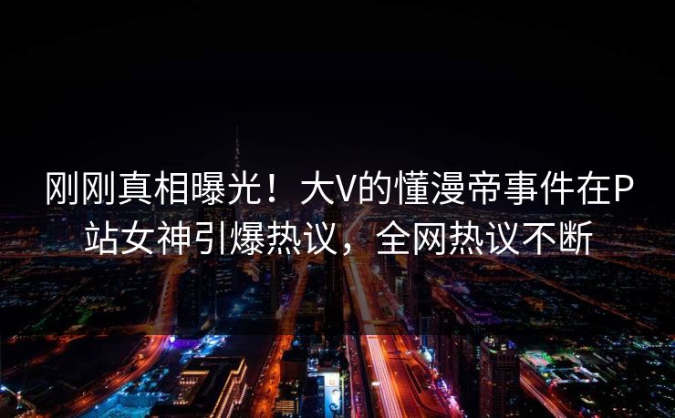 刚刚真相曝光！大V的懂漫帝事件在P站女神引爆热议，全网热议不断