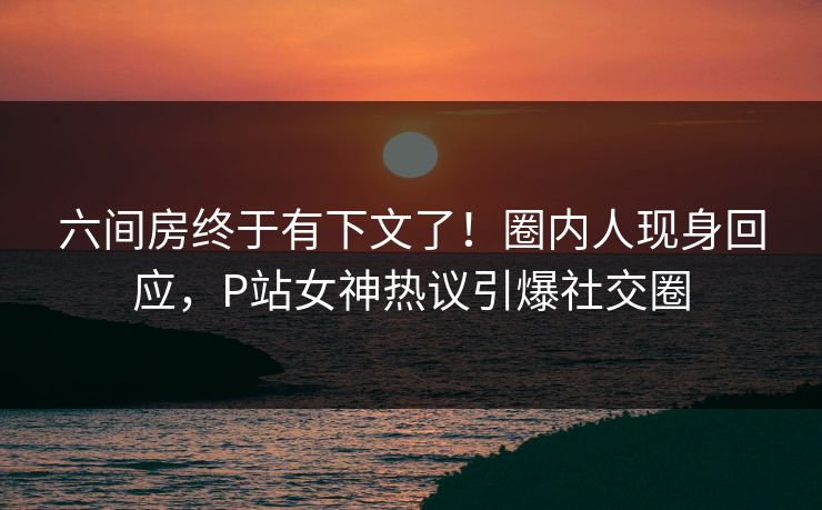 六间房终于有下文了！圈内人现身回应，P站女神热议引爆社交圈