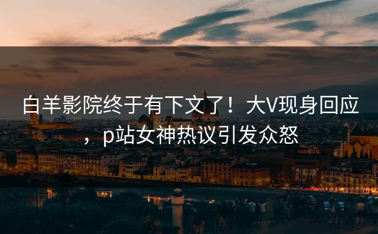 白羊影院终于有下文了！大V现身回应，p站女神热议引发众怒